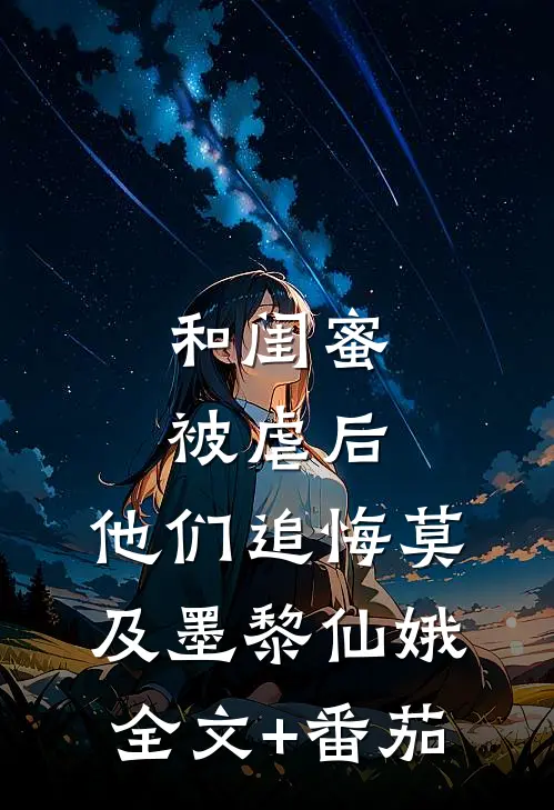和闺蜜被虐后，他们追悔莫及墨黎仙娥全文+番茄