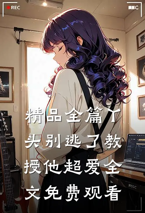 精品全篇丫头别逃了教授他超爱全文免费观看