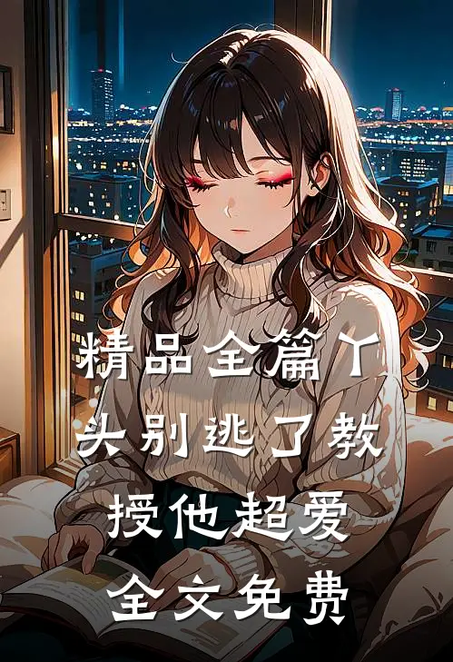 精品全篇丫头别逃了教授他超爱全文免费
