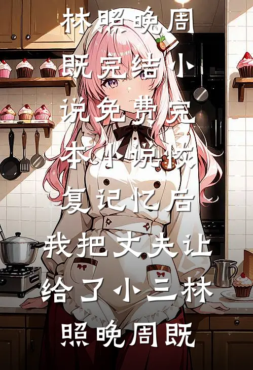 恢复记忆后，我把丈夫让给了小三(林照晚周既)完结小说_免费完本小说恢复记忆后，我把丈夫让给了小三林照晚周既