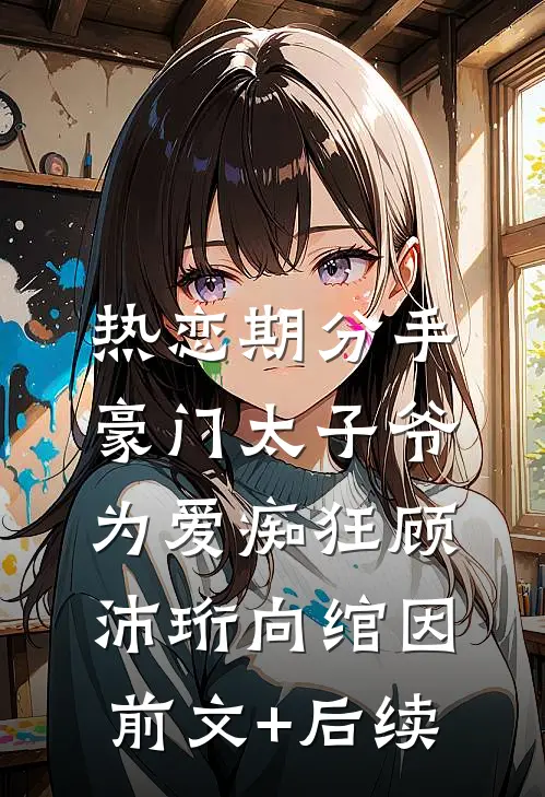 热恋期分手，豪门太子爷为爱痴狂顾沛珩向绾因前文+后续