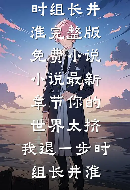 你的世界太挤，我退一步时组长井淮完整版免费小说_小说最新章节你的世界太挤，我退一步时组长井淮