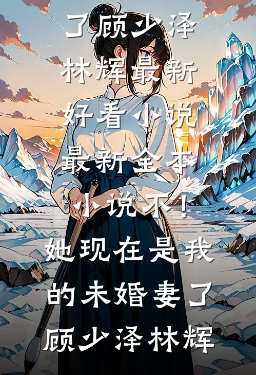 不！她现在是我的未婚妻了(顾少泽林辉)最新好看小说_最新全本小说不！她现在是我的未婚妻了(顾少泽林辉)