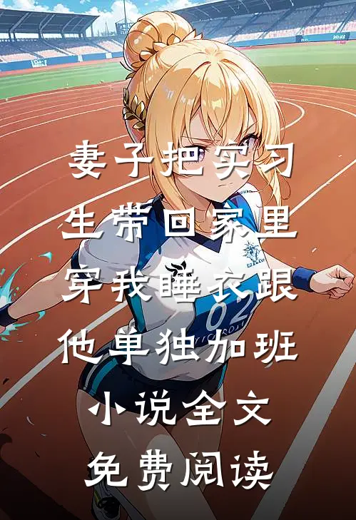 妻子把实习生带回家里，穿我睡衣跟他单独加班小说全文免费阅读