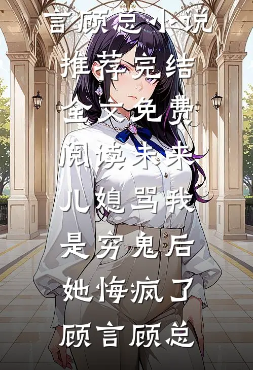 未来儿媳骂我是穷鬼后，她悔疯了顾言顾总小说推荐完结_全文免费阅读未来儿媳骂我是穷鬼后，她悔疯了(顾言顾总)