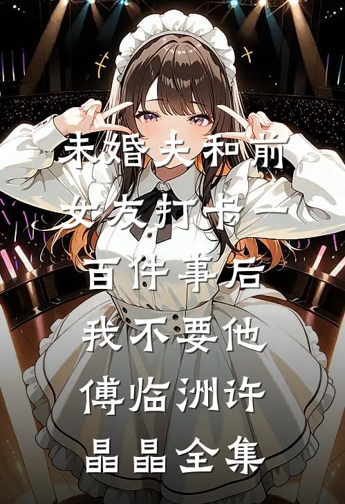 未婚夫和前女友打卡一百件事后我不要他傅临洲许晶晶全集