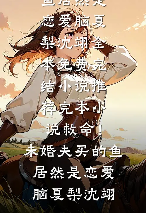 救命！未婚夫买的鱼居然是恋爱脑(夏梨沈翊)全本免费完结小说_推荐完本小说救命！未婚夫买的鱼居然是恋爱脑(夏梨沈翊)