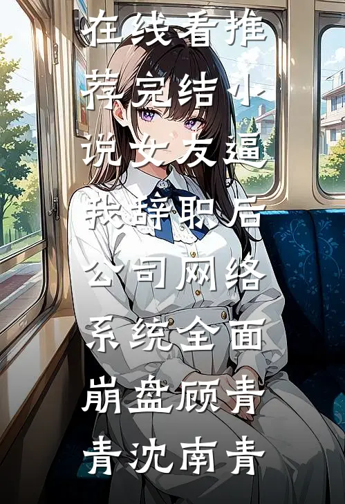 女友逼我辞职后，公司网络系统全面崩盘(顾青青沈南青)免费小说在线看_推荐完结小说女友逼我辞职后，公司网络系统全面崩盘(顾青青沈南青)