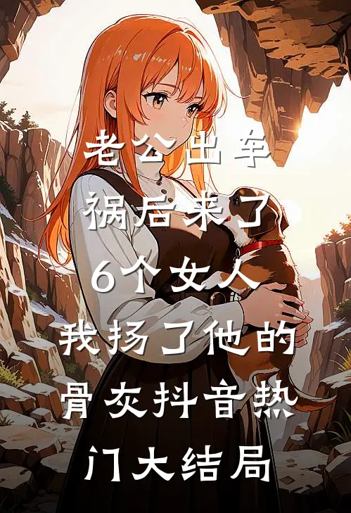 老公出车祸后来了6个女人，我扬了他的骨灰抖音热门大结局