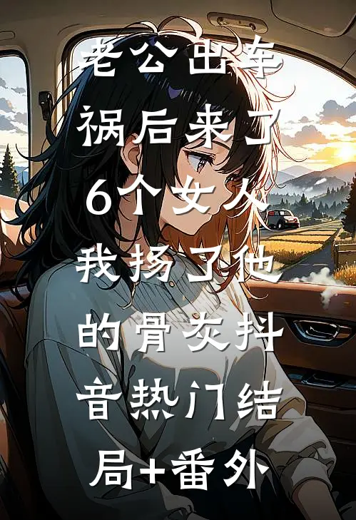 老公出车祸后来了6个女人，我扬了他的骨灰抖音热门结局+番外