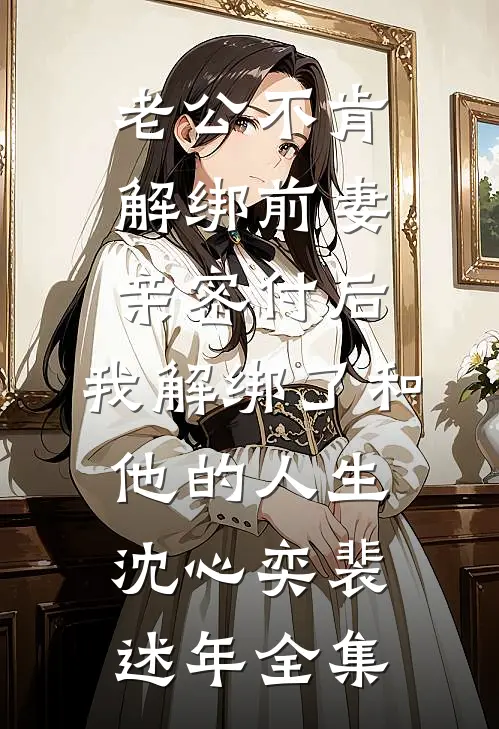老公不肯解绑前妻亲密付后，我解绑了和他的人生沈心奕裴述年全集