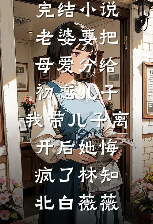 老婆要把母爱分给初恋儿子，我带儿子离开后她悔疯了(林知北白薇薇)全本免费小说_完本完结小说老婆要把母爱分给初恋儿子，我带儿子离开后她悔疯了林知北白薇薇