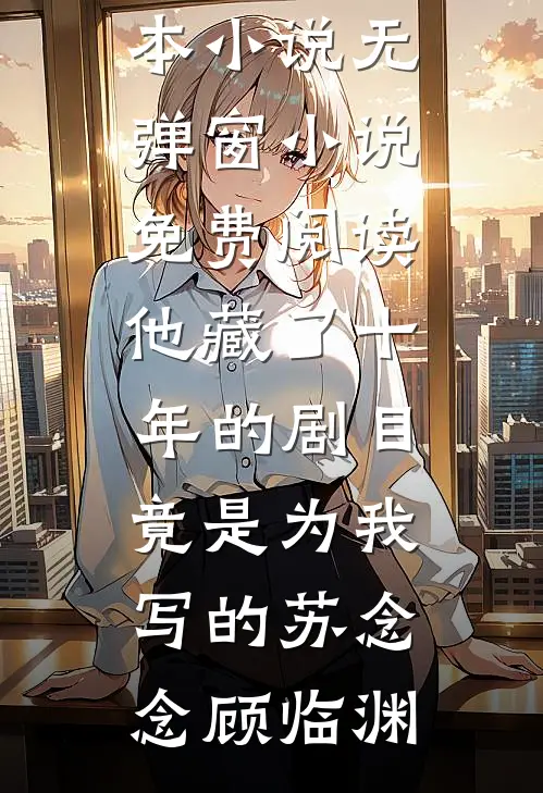 他藏了十年的剧目，竟是为我写的苏念念顾临渊免费完本小说_无弹窗小说免费阅读他藏了十年的剧目，竟是为我写的苏念念顾临渊