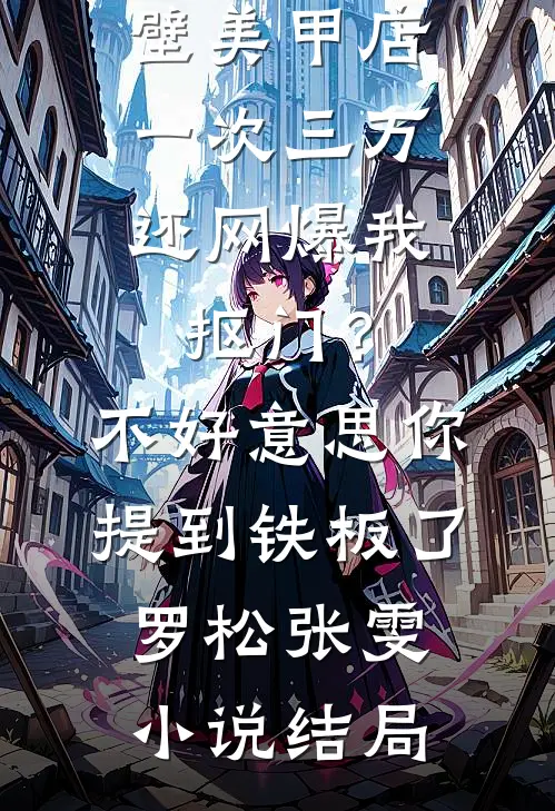 男友家隔壁美甲店一次三万，还网爆我抠门？不好意思你提到铁板了罗松张雯小说结局