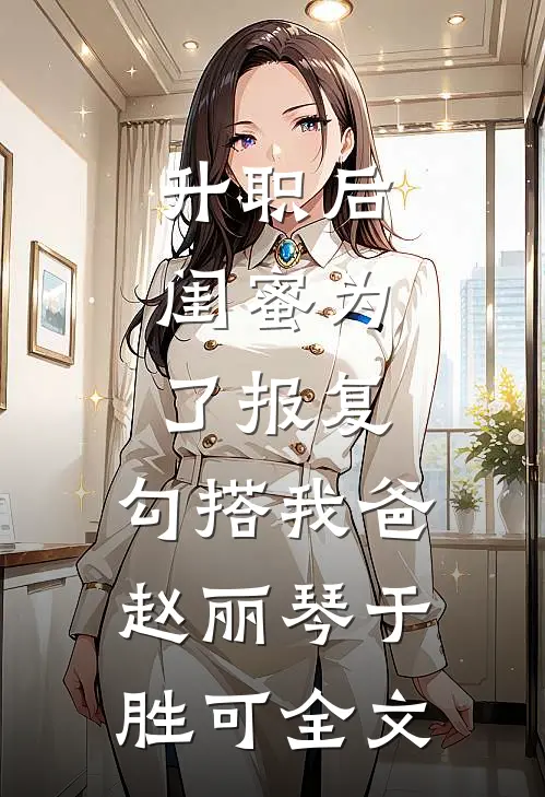 升职后，闺蜜为了报复，勾搭我爸赵丽琴于胜可全文