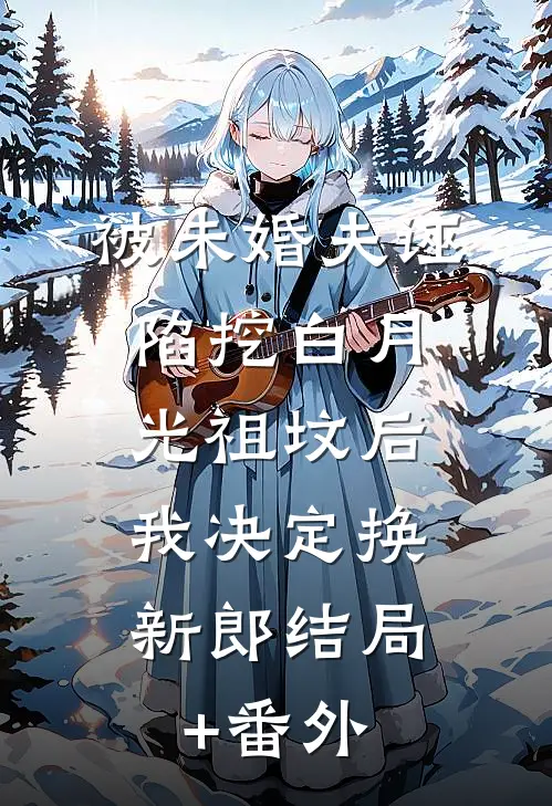 被未婚夫诬陷挖白月光祖坟后，我决定换新郎结局+番外
