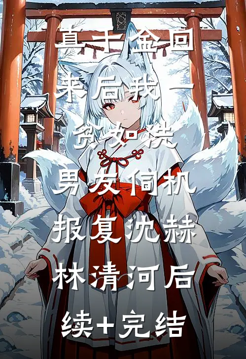 真千金回来后我一贫如洗，男友伺机报复沈赫林清河后续+完结
