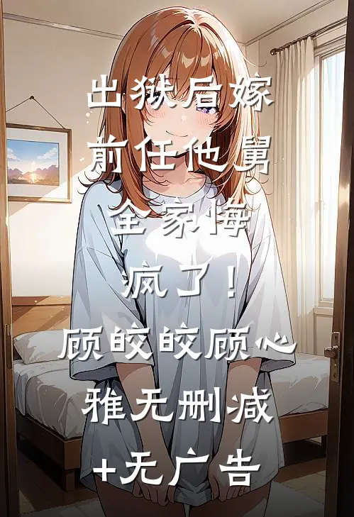 出狱后嫁前任他舅，全家悔疯了！顾皎皎顾心雅无删减+无广告