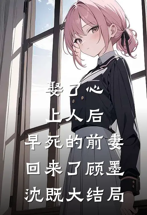 娶了心上人后，早死的前妻回来了顾墨沈既大结局
