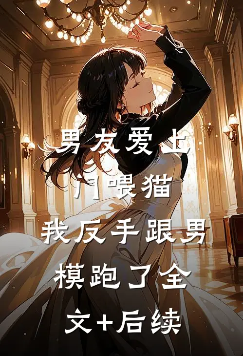 男友爱上门喂猫，我反手跟男模跑了全文+后续