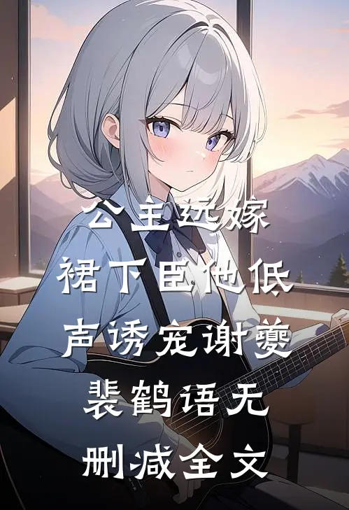公主远嫁，裙下臣他低声诱宠谢夔裴鹤语无删减全文