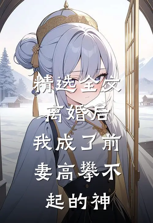 精选全文离婚后，我成了前妻高攀不起的神