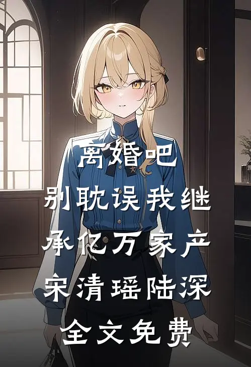 离婚吧，别耽误我继承亿万家产宋清瑶陆深全文免费
