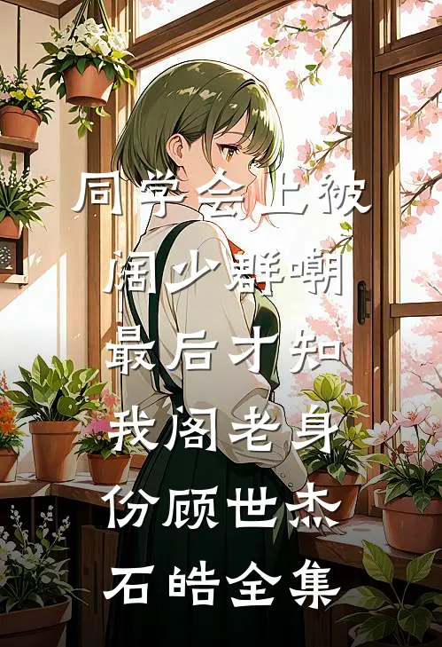 同学会上被阔少群嘲，最后才知我阁老身份顾世杰石皓全集