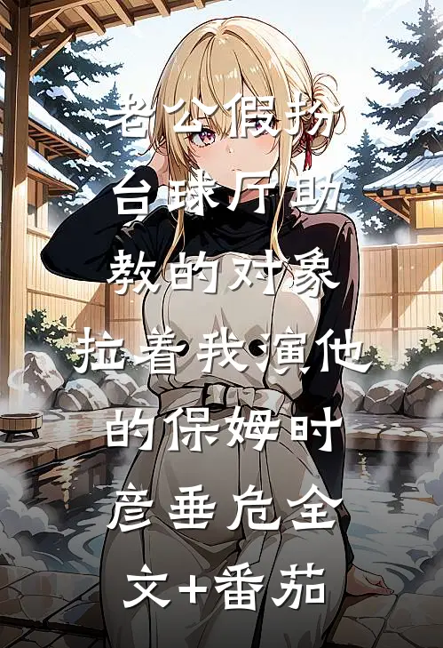 老公假扮台球厅助教的对象，拉着我演他的保姆时彦垂危全文+番茄