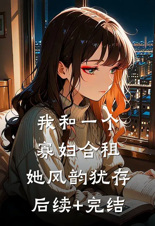 我和一个寡妇合租，她风韵犹存后续+完结