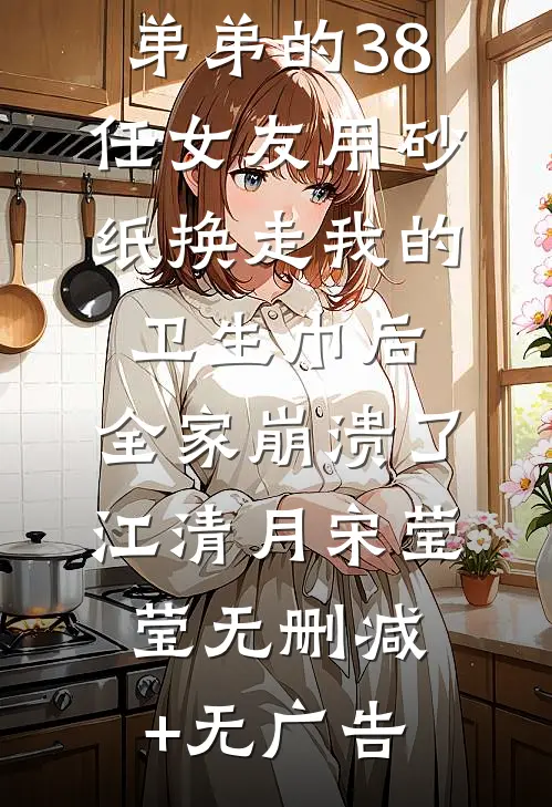弟弟的38任女友用砂纸换走我的卫生巾后，全家崩溃了江清月宋莹莹无删减+无广告
