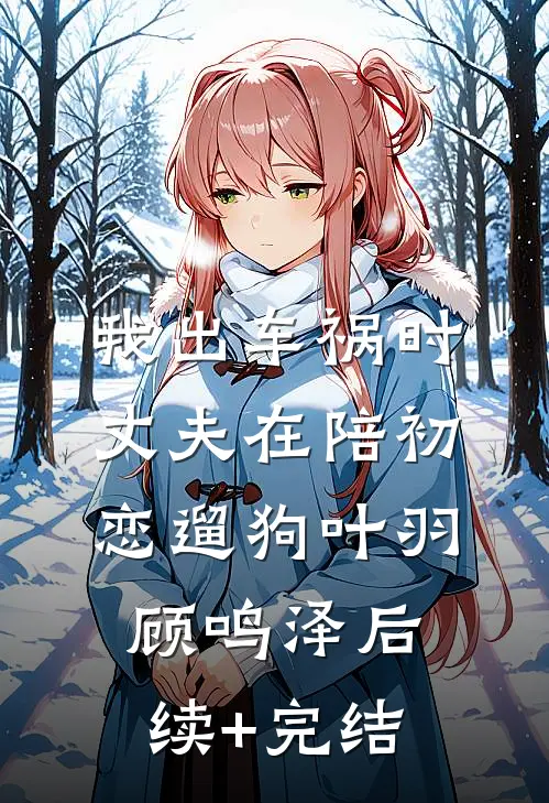 我出车祸时，丈夫在陪初恋遛狗叶羽顾鸣泽后续+完结