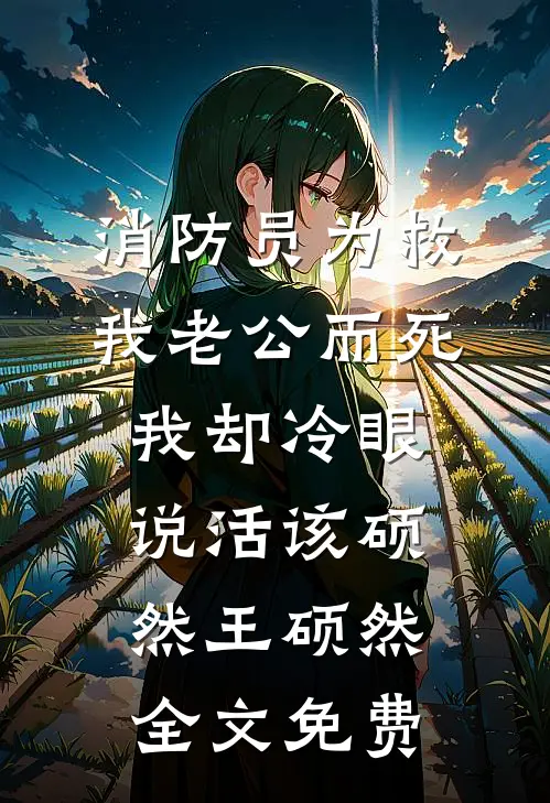 消防员为救我老公而死，我却冷眼说活该硕然王硕然全文免费