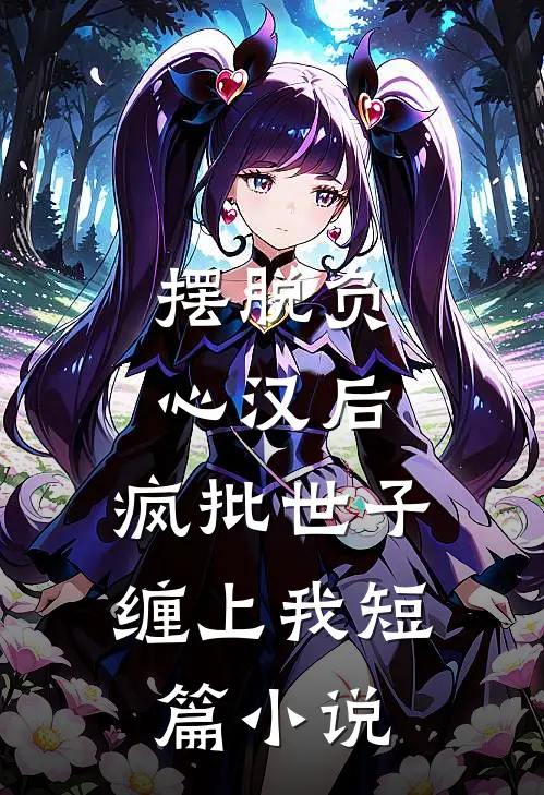 摆脱负心汉后，疯批世子缠上我短篇小说