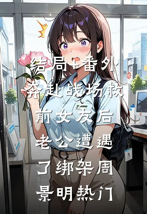 结局+番外奔赴战场救前女友后，老公遭遇了绑架周景明热门