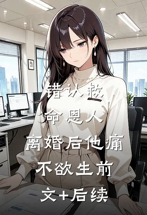 错认救命恩人，离婚后他痛不欲生前文+后续