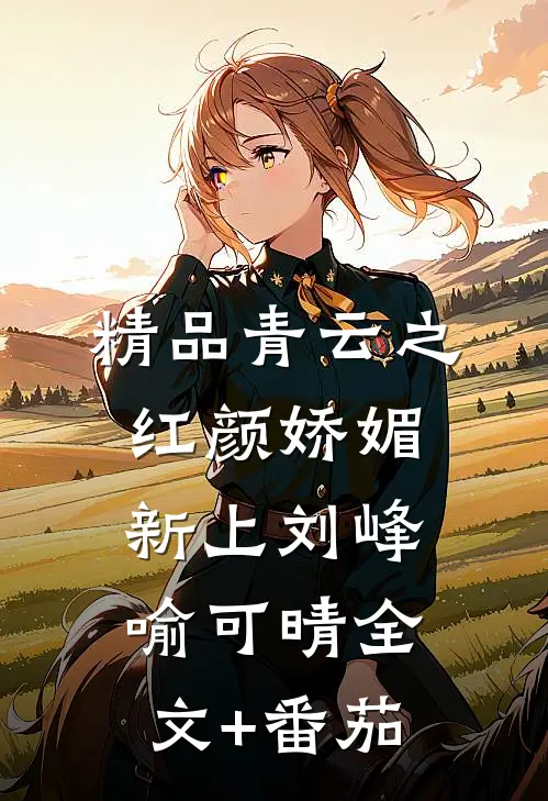 精品青云之红颜娇媚新上刘峰喻可晴全文+番茄