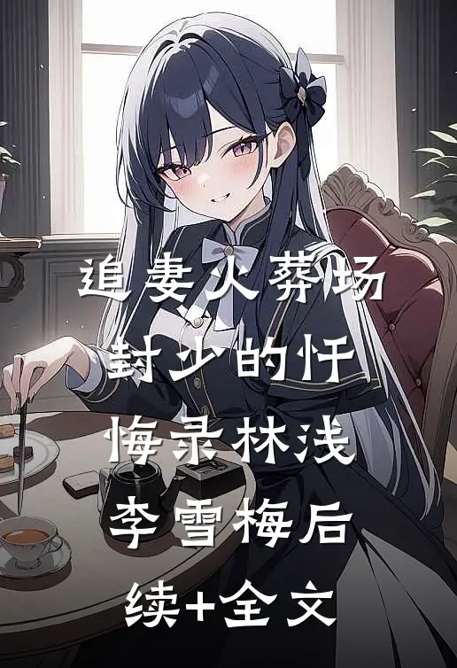 追妻火葬场：封少的忏悔录林浅李雪梅后续+全文
