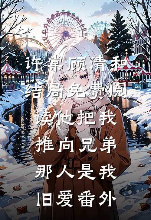 许棠顾清和结局免费阅读他把我推向兄弟，那人是我旧爱番外