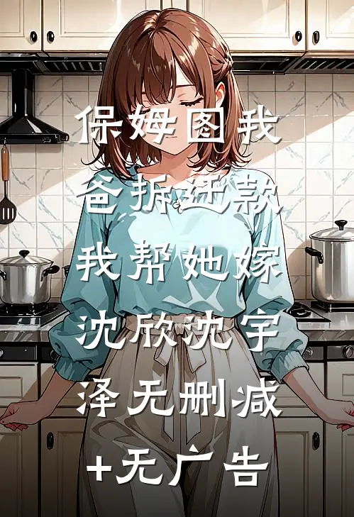 保姆图我爸拆迁款，我帮她嫁沈欣沈宇泽无删减+无广告
