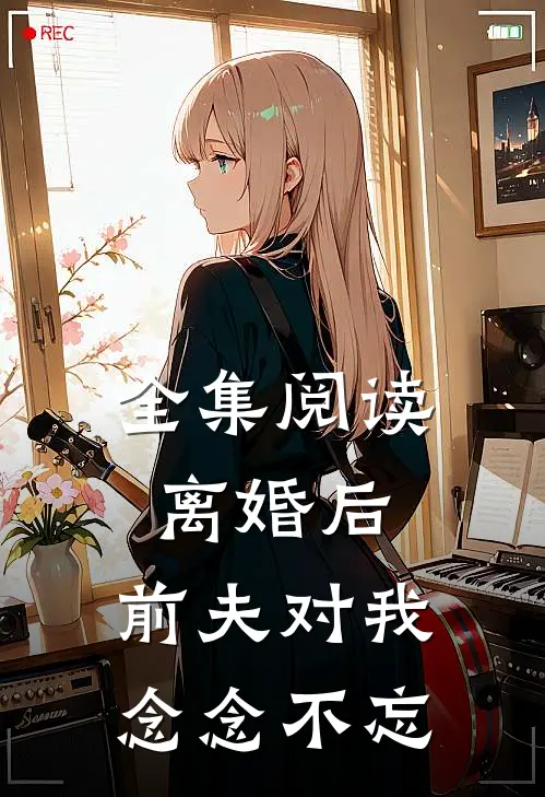 全集阅读离婚后，前夫对我念念不忘