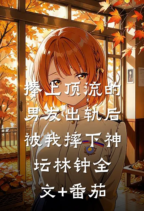 捧上顶流的男友出轨后，被我摔下神坛林钟全文+番茄