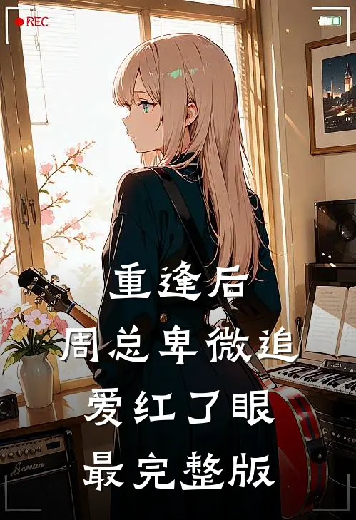 重逢后，周总卑微追爱红了眼最完整版