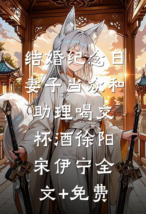 结婚纪念日，妻子当众和助理喝交杯酒徐阳宋伊宁全文+免费