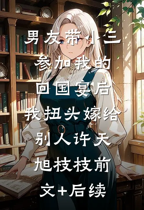 男友带小三参加我的回国宴后，我扭头嫁给别人许天旭枝枝前文+后续