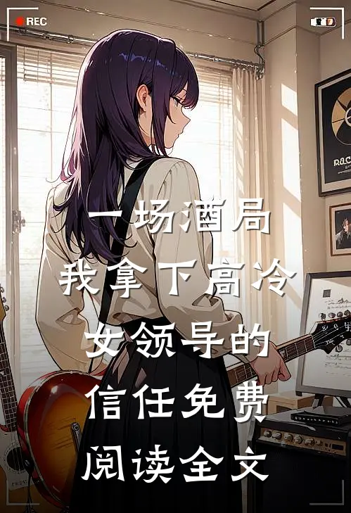 一场酒局，我拿下高冷女领导的信任免费阅读全文
