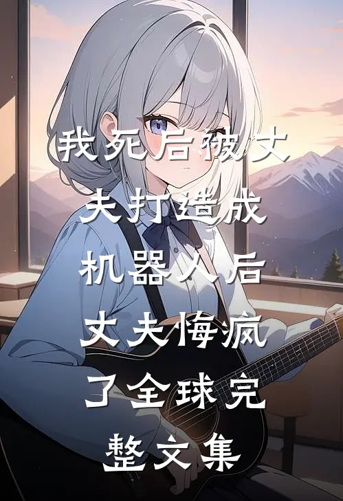 我死后被丈夫打造成机器人后，丈夫悔疯了全球完整文集