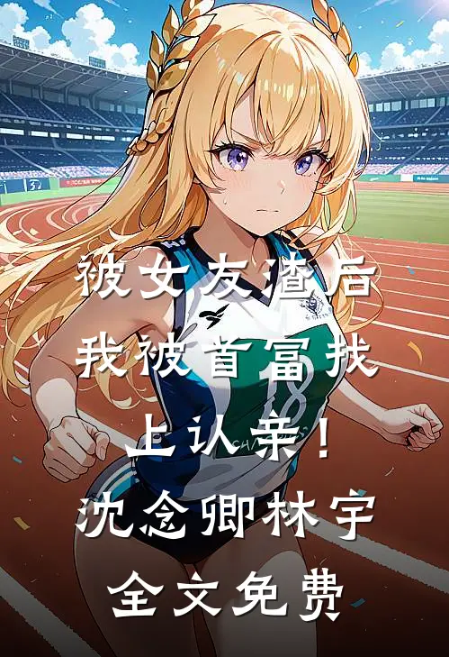 被女友渣后，我被首富找上认亲！沈念卿林宇全文免费
