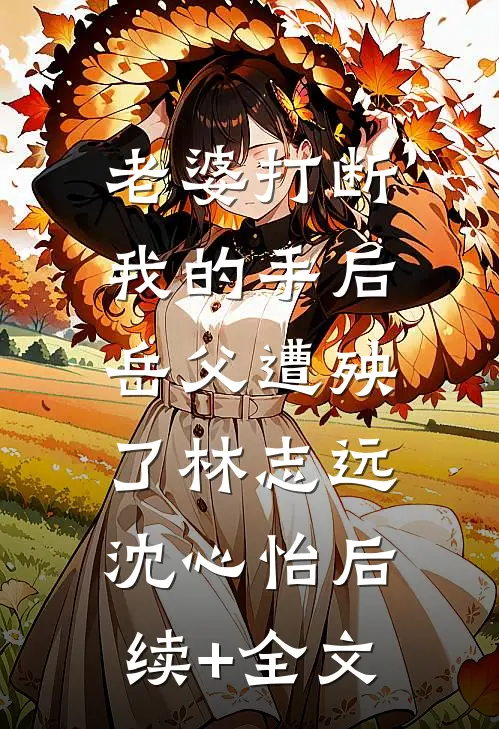 老婆打断我的手后，岳父遭殃了林志远沈心怡后续+全文