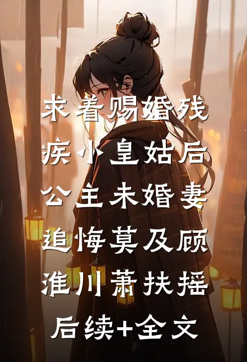 求着赐婚残疾小皇姑后，公主未婚妻追悔莫及顾淮川萧扶摇后续+全文